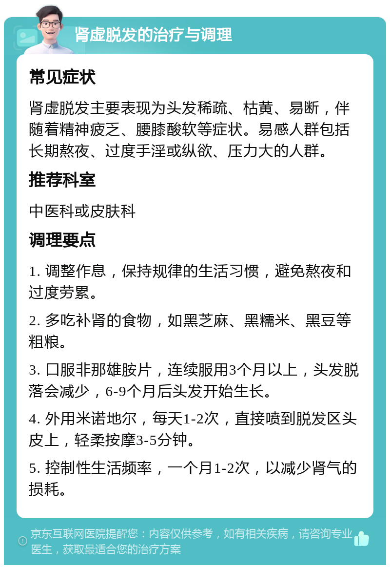 肾虚脱发的治疗与调理 常见症状 肾虚脱发主要表现为头发稀疏、枯黄、易断，伴随着精神疲乏、腰膝酸软等症状。易感人群包括长期熬夜、过度手淫或纵欲、压力大的人群。 推荐科室 中医科或皮肤科 调理要点 1. 调整作息，保持规律的生活习惯，避免熬夜和过度劳累。 2. 多吃补肾的食物，如黑芝麻、黑糯米、黑豆等粗粮。 3. 口服非那雄胺片，连续服用3个月以上，头发脱落会减少，6-9个月后头发开始生长。 4. 外用米诺地尔，每天1-2次，直接喷到脱发区头皮上，轻柔按摩3-5分钟。 5. 控制性生活频率，一个月1-2次，以减少肾气的损耗。