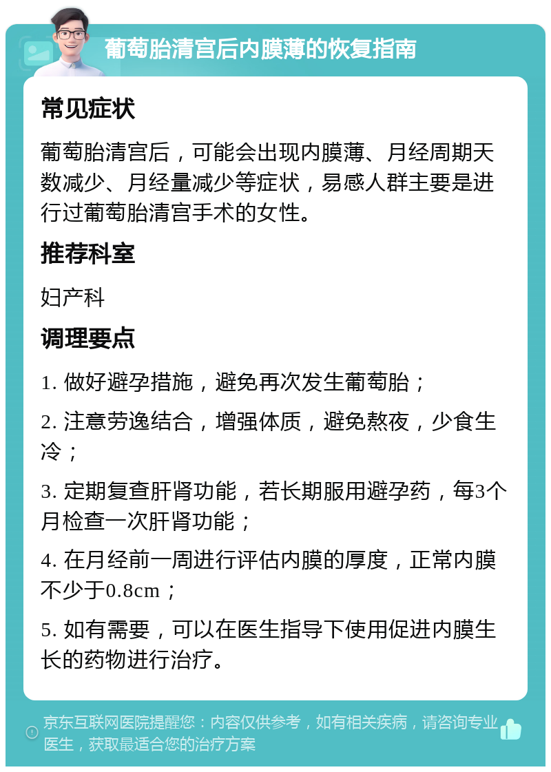 葡萄胎清宫后内膜薄的恢复指南 常见症状 葡萄胎清宫后，可能会出现内膜薄、月经周期天数减少、月经量减少等症状，易感人群主要是进行过葡萄胎清宫手术的女性。 推荐科室 妇产科 调理要点 1. 做好避孕措施，避免再次发生葡萄胎； 2. 注意劳逸结合，增强体质，避免熬夜，少食生冷； 3. 定期复查肝肾功能，若长期服用避孕药，每3个月检查一次肝肾功能； 4. 在月经前一周进行评估内膜的厚度，正常内膜不少于0.8cm； 5. 如有需要，可以在医生指导下使用促进内膜生长的药物进行治疗。