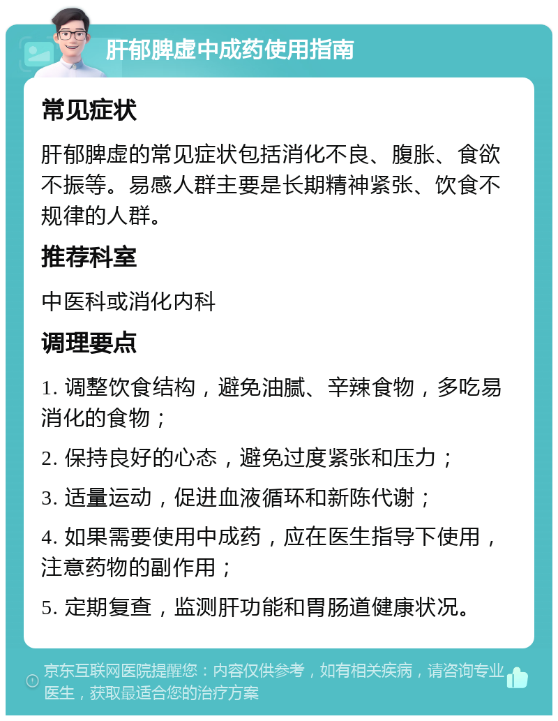 肝郁脾虚中成药使用指南 常见症状 肝郁脾虚的常见症状包括消化不良、腹胀、食欲不振等。易感人群主要是长期精神紧张、饮食不规律的人群。 推荐科室 中医科或消化内科 调理要点 1. 调整饮食结构，避免油腻、辛辣食物，多吃易消化的食物； 2. 保持良好的心态，避免过度紧张和压力； 3. 适量运动，促进血液循环和新陈代谢； 4. 如果需要使用中成药，应在医生指导下使用，注意药物的副作用； 5. 定期复查，监测肝功能和胃肠道健康状况。