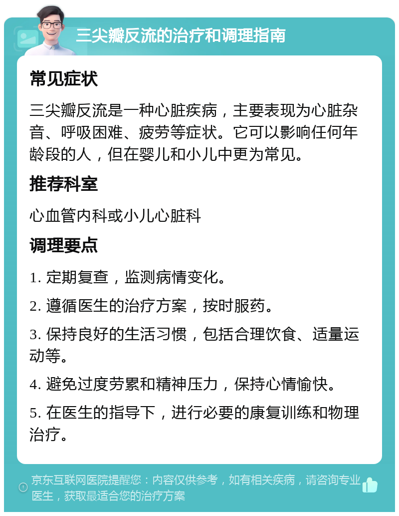 三尖瓣反流的治疗和调理指南 常见症状 三尖瓣反流是一种心脏疾病，主要表现为心脏杂音、呼吸困难、疲劳等症状。它可以影响任何年龄段的人，但在婴儿和小儿中更为常见。 推荐科室 心血管内科或小儿心脏科 调理要点 1. 定期复查，监测病情变化。 2. 遵循医生的治疗方案，按时服药。 3. 保持良好的生活习惯，包括合理饮食、适量运动等。 4. 避免过度劳累和精神压力，保持心情愉快。 5. 在医生的指导下，进行必要的康复训练和物理治疗。