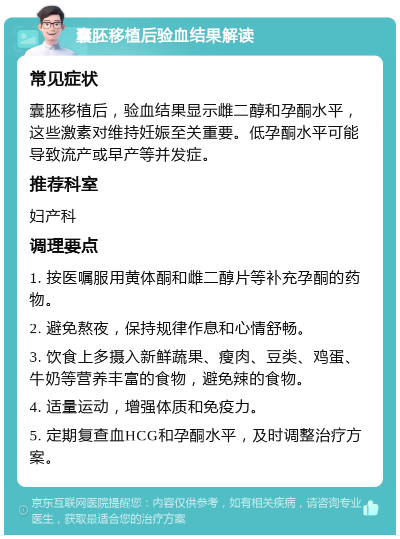 囊胚移植后验血结果解读 常见症状 囊胚移植后，验血结果显示雌二醇和孕酮水平，这些激素对维持妊娠至关重要。低孕酮水平可能导致流产或早产等并发症。 推荐科室 妇产科 调理要点 1. 按医嘱服用黄体酮和雌二醇片等补充孕酮的药物。 2. 避免熬夜，保持规律作息和心情舒畅。 3. 饮食上多摄入新鲜蔬果、瘦肉、豆类、鸡蛋、牛奶等营养丰富的食物，避免辣的食物。 4. 适量运动，增强体质和免疫力。 5. 定期复查血HCG和孕酮水平，及时调整治疗方案。