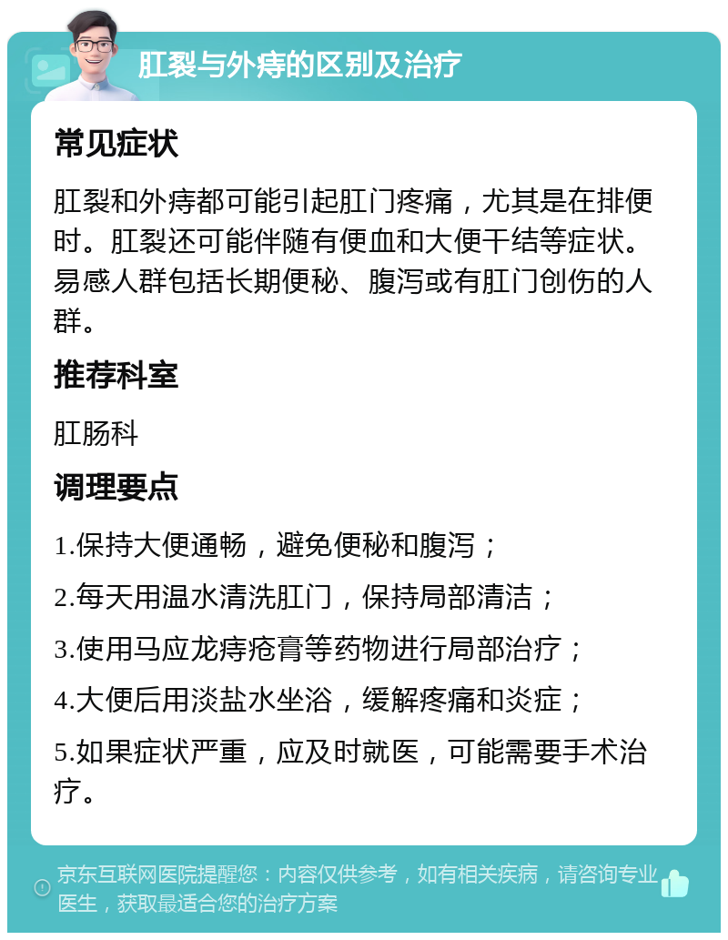 肛裂与外痔的区别及治疗 常见症状 肛裂和外痔都可能引起肛门疼痛，尤其是在排便时。肛裂还可能伴随有便血和大便干结等症状。易感人群包括长期便秘、腹泻或有肛门创伤的人群。 推荐科室 肛肠科 调理要点 1.保持大便通畅，避免便秘和腹泻； 2.每天用温水清洗肛门，保持局部清洁； 3.使用马应龙痔疮膏等药物进行局部治疗； 4.大便后用淡盐水坐浴，缓解疼痛和炎症； 5.如果症状严重，应及时就医，可能需要手术治疗。