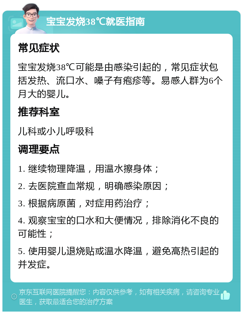 宝宝发烧38℃就医指南 常见症状 宝宝发烧38℃可能是由感染引起的，常见症状包括发热、流口水、嗓子有疱疹等。易感人群为6个月大的婴儿。 推荐科室 儿科或小儿呼吸科 调理要点 1. 继续物理降温，用温水擦身体； 2. 去医院查血常规，明确感染原因； 3. 根据病原菌，对症用药治疗； 4. 观察宝宝的口水和大便情况，排除消化不良的可能性； 5. 使用婴儿退烧贴或温水降温，避免高热引起的并发症。