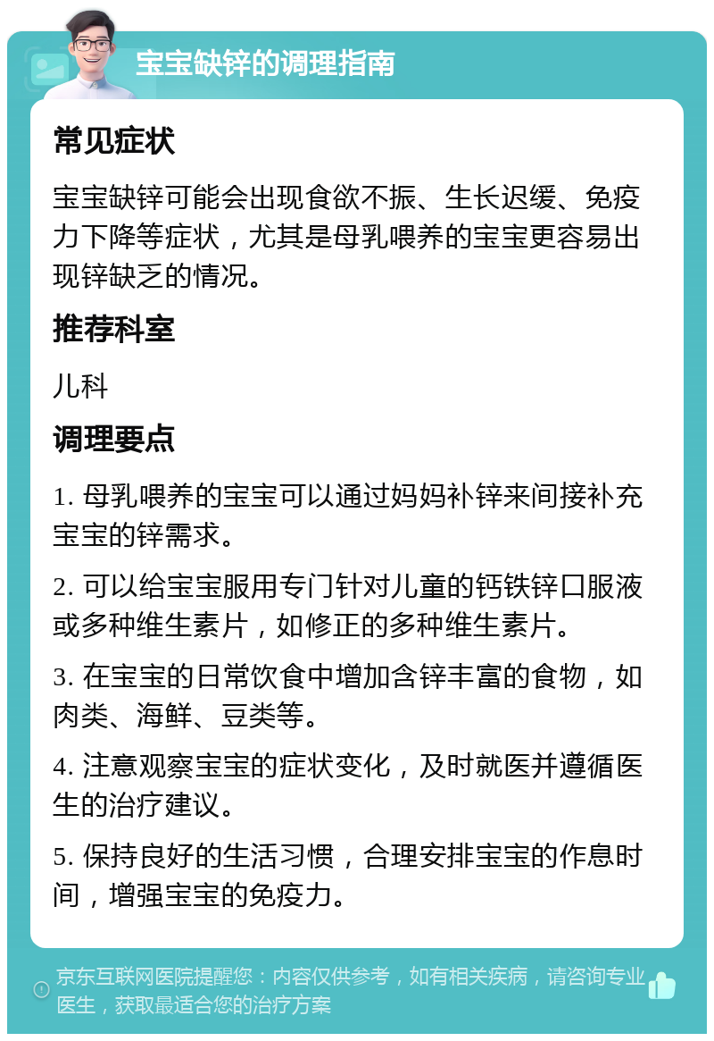 宝宝缺锌的调理指南 常见症状 宝宝缺锌可能会出现食欲不振、生长迟缓、免疫力下降等症状，尤其是母乳喂养的宝宝更容易出现锌缺乏的情况。 推荐科室 儿科 调理要点 1. 母乳喂养的宝宝可以通过妈妈补锌来间接补充宝宝的锌需求。 2. 可以给宝宝服用专门针对儿童的钙铁锌口服液或多种维生素片，如修正的多种维生素片。 3. 在宝宝的日常饮食中增加含锌丰富的食物，如肉类、海鲜、豆类等。 4. 注意观察宝宝的症状变化，及时就医并遵循医生的治疗建议。 5. 保持良好的生活习惯，合理安排宝宝的作息时间，增强宝宝的免疫力。