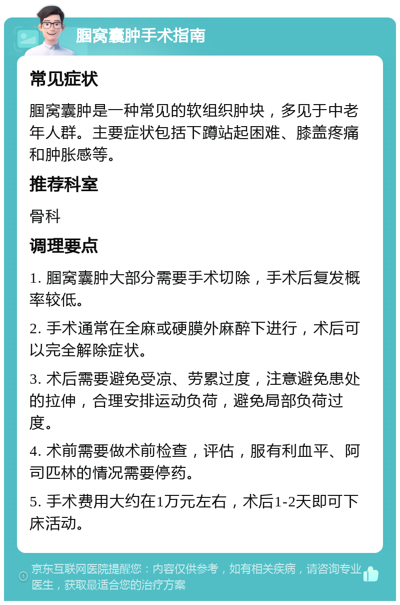 腘窝囊肿手术指南 常见症状 腘窝囊肿是一种常见的软组织肿块，多见于中老年人群。主要症状包括下蹲站起困难、膝盖疼痛和肿胀感等。 推荐科室 骨科 调理要点 1. 腘窝囊肿大部分需要手术切除，手术后复发概率较低。 2. 手术通常在全麻或硬膜外麻醉下进行，术后可以完全解除症状。 3. 术后需要避免受凉、劳累过度，注意避免患处的拉伸，合理安排运动负荷，避免局部负荷过度。 4. 术前需要做术前检查，评估，服有利血平、阿司匹林的情况需要停药。 5. 手术费用大约在1万元左右，术后1-2天即可下床活动。