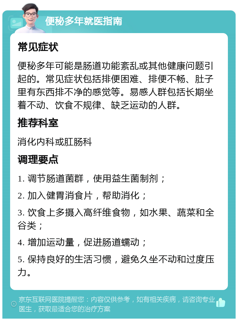 便秘多年就医指南 常见症状 便秘多年可能是肠道功能紊乱或其他健康问题引起的。常见症状包括排便困难、排便不畅、肚子里有东西排不净的感觉等。易感人群包括长期坐着不动、饮食不规律、缺乏运动的人群。 推荐科室 消化内科或肛肠科 调理要点 1. 调节肠道菌群，使用益生菌制剂； 2. 加入健胃消食片，帮助消化； 3. 饮食上多摄入高纤维食物，如水果、蔬菜和全谷类； 4. 增加运动量，促进肠道蠕动； 5. 保持良好的生活习惯，避免久坐不动和过度压力。