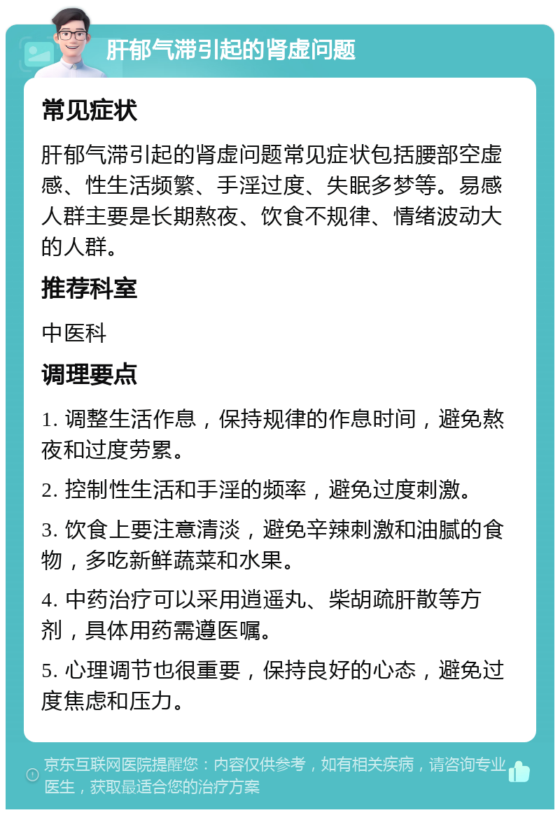 肝郁气滞引起的肾虚问题 常见症状 肝郁气滞引起的肾虚问题常见症状包括腰部空虚感、性生活频繁、手淫过度、失眠多梦等。易感人群主要是长期熬夜、饮食不规律、情绪波动大的人群。 推荐科室 中医科 调理要点 1. 调整生活作息，保持规律的作息时间，避免熬夜和过度劳累。 2. 控制性生活和手淫的频率，避免过度刺激。 3. 饮食上要注意清淡，避免辛辣刺激和油腻的食物，多吃新鲜蔬菜和水果。 4. 中药治疗可以采用逍遥丸、柴胡疏肝散等方剂，具体用药需遵医嘱。 5. 心理调节也很重要，保持良好的心态，避免过度焦虑和压力。