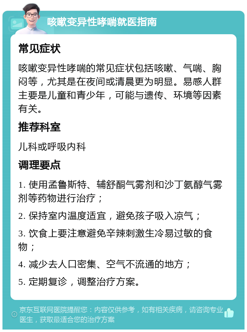 咳嗽变异性哮喘就医指南 常见症状 咳嗽变异性哮喘的常见症状包括咳嗽、气喘、胸闷等，尤其是在夜间或清晨更为明显。易感人群主要是儿童和青少年，可能与遗传、环境等因素有关。 推荐科室 儿科或呼吸内科 调理要点 1. 使用孟鲁斯特、辅舒酮气雾剂和沙丁氨醇气雾剂等药物进行治疗； 2. 保持室内温度适宜，避免孩子吸入凉气； 3. 饮食上要注意避免辛辣刺激生冷易过敏的食物； 4. 减少去人口密集、空气不流通的地方； 5. 定期复诊，调整治疗方案。