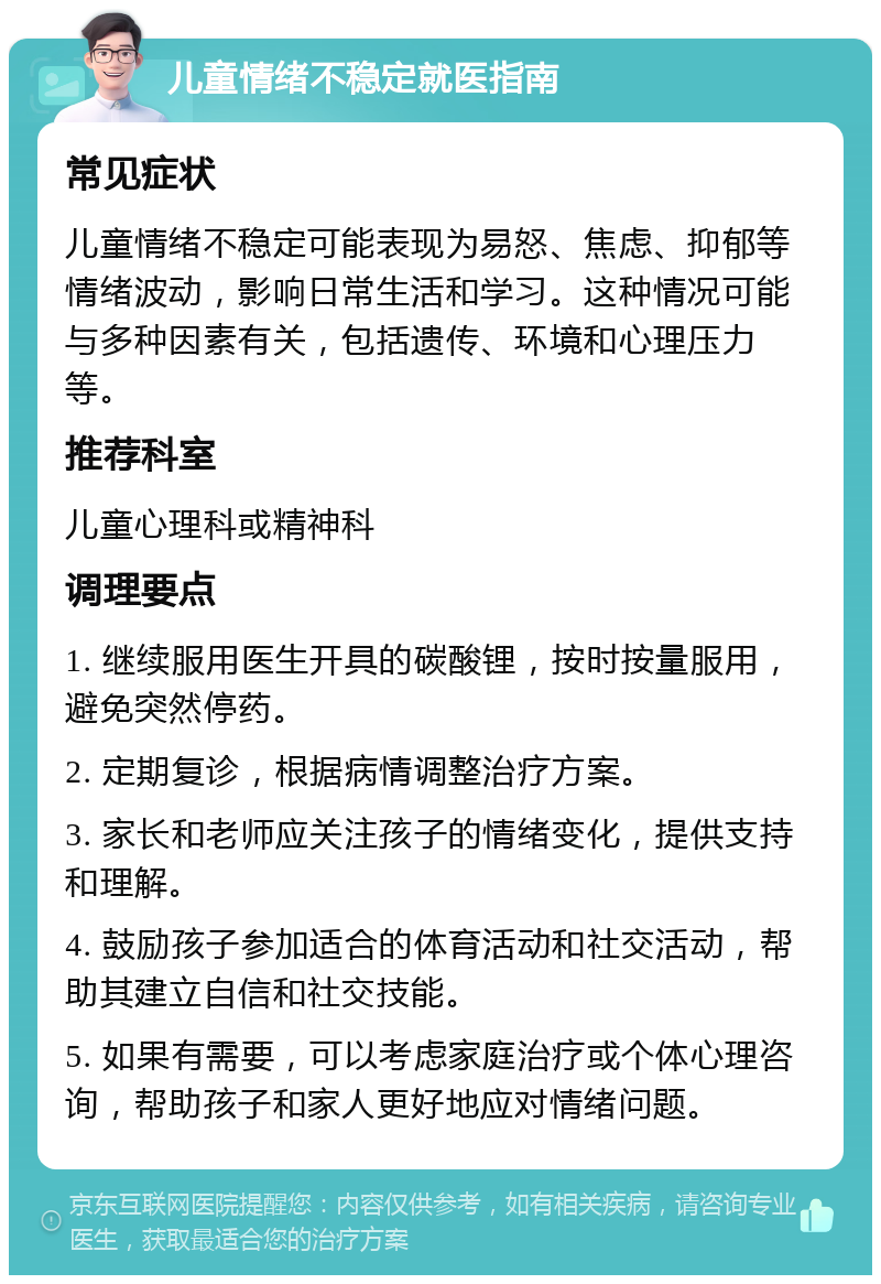 儿童情绪不稳定就医指南 常见症状 儿童情绪不稳定可能表现为易怒、焦虑、抑郁等情绪波动，影响日常生活和学习。这种情况可能与多种因素有关，包括遗传、环境和心理压力等。 推荐科室 儿童心理科或精神科 调理要点 1. 继续服用医生开具的碳酸锂，按时按量服用，避免突然停药。 2. 定期复诊，根据病情调整治疗方案。 3. 家长和老师应关注孩子的情绪变化，提供支持和理解。 4. 鼓励孩子参加适合的体育活动和社交活动，帮助其建立自信和社交技能。 5. 如果有需要，可以考虑家庭治疗或个体心理咨询，帮助孩子和家人更好地应对情绪问题。