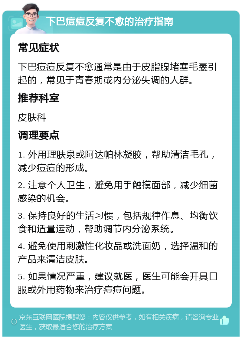 下巴痘痘反复不愈的治疗指南 常见症状 下巴痘痘反复不愈通常是由于皮脂腺堵塞毛囊引起的，常见于青春期或内分泌失调的人群。 推荐科室 皮肤科 调理要点 1. 外用理肤泉或阿达帕林凝胶，帮助清洁毛孔，减少痘痘的形成。 2. 注意个人卫生，避免用手触摸面部，减少细菌感染的机会。 3. 保持良好的生活习惯，包括规律作息、均衡饮食和适量运动，帮助调节内分泌系统。 4. 避免使用刺激性化妆品或洗面奶，选择温和的产品来清洁皮肤。 5. 如果情况严重，建议就医，医生可能会开具口服或外用药物来治疗痘痘问题。