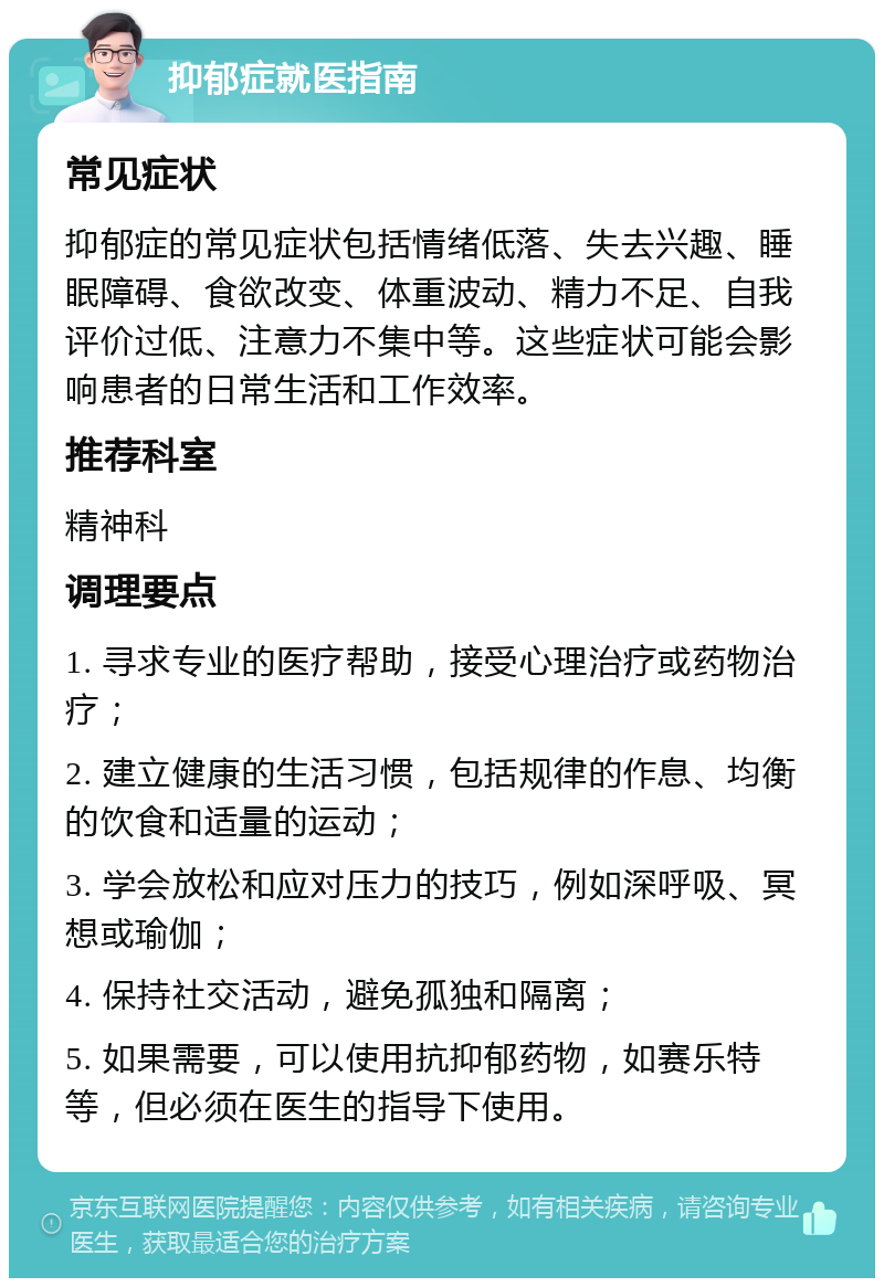 抑郁症就医指南 常见症状 抑郁症的常见症状包括情绪低落、失去兴趣、睡眠障碍、食欲改变、体重波动、精力不足、自我评价过低、注意力不集中等。这些症状可能会影响患者的日常生活和工作效率。 推荐科室 精神科 调理要点 1. 寻求专业的医疗帮助，接受心理治疗或药物治疗； 2. 建立健康的生活习惯，包括规律的作息、均衡的饮食和适量的运动； 3. 学会放松和应对压力的技巧，例如深呼吸、冥想或瑜伽； 4. 保持社交活动，避免孤独和隔离； 5. 如果需要，可以使用抗抑郁药物，如赛乐特等，但必须在医生的指导下使用。