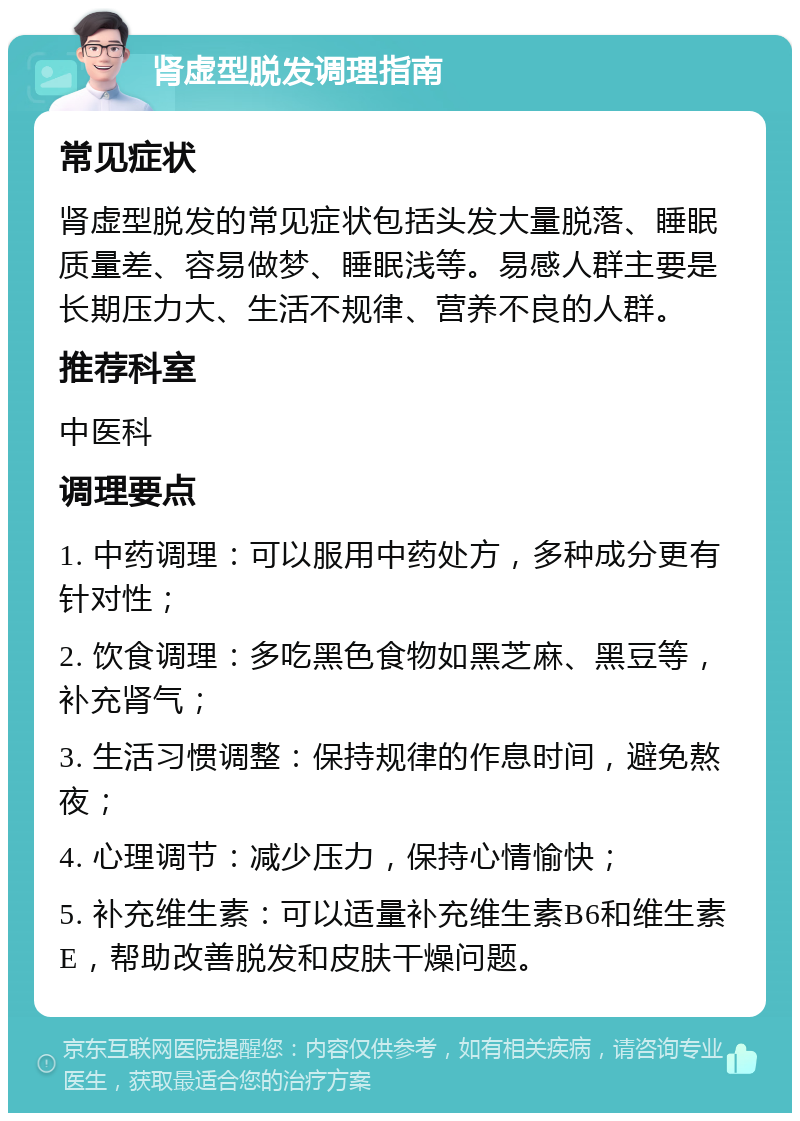 肾虚型脱发调理指南 常见症状 肾虚型脱发的常见症状包括头发大量脱落、睡眠质量差、容易做梦、睡眠浅等。易感人群主要是长期压力大、生活不规律、营养不良的人群。 推荐科室 中医科 调理要点 1. 中药调理：可以服用中药处方，多种成分更有针对性； 2. 饮食调理：多吃黑色食物如黑芝麻、黑豆等，补充肾气； 3. 生活习惯调整：保持规律的作息时间，避免熬夜； 4. 心理调节：减少压力，保持心情愉快； 5. 补充维生素：可以适量补充维生素B6和维生素E，帮助改善脱发和皮肤干燥问题。