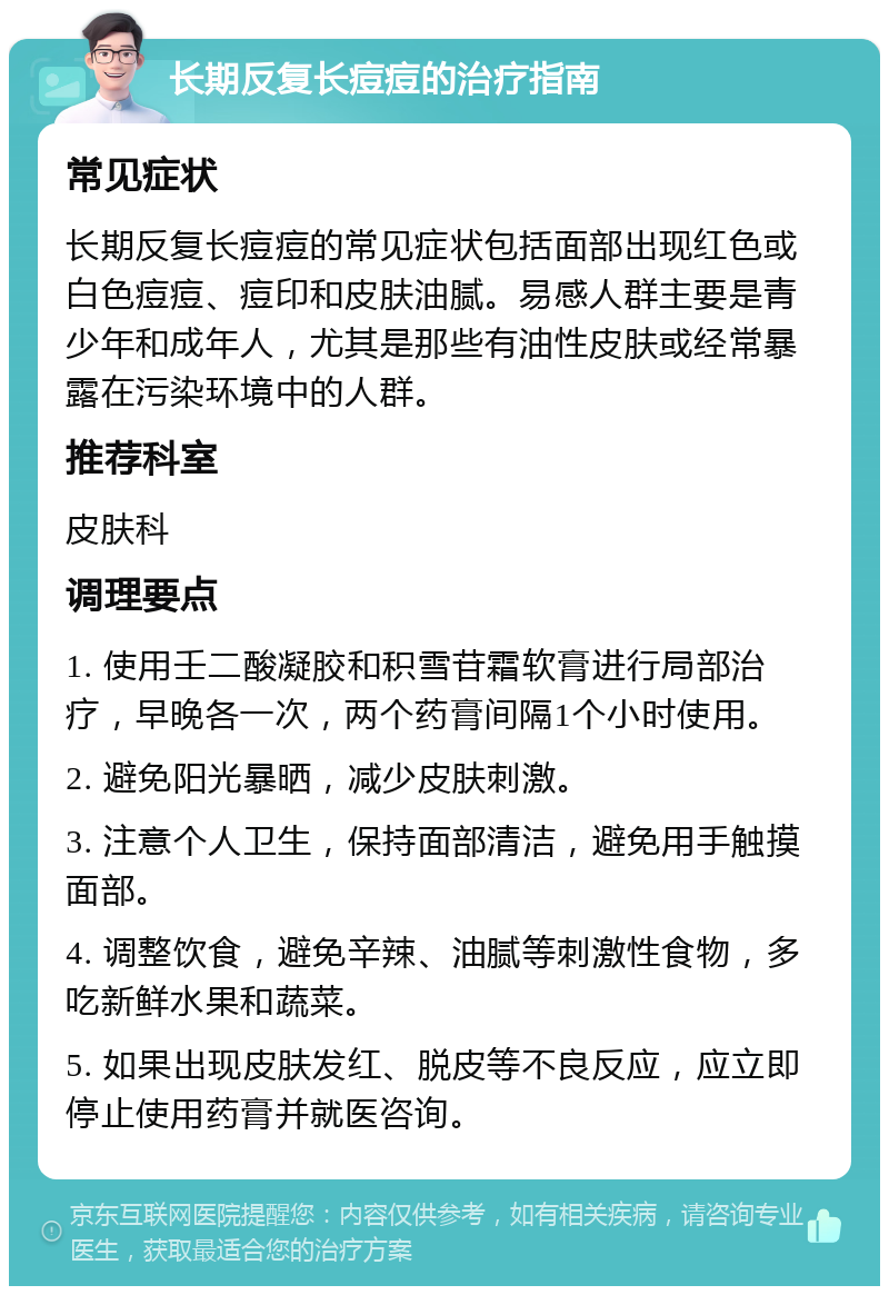 长期反复长痘痘的治疗指南 常见症状 长期反复长痘痘的常见症状包括面部出现红色或白色痘痘、痘印和皮肤油腻。易感人群主要是青少年和成年人，尤其是那些有油性皮肤或经常暴露在污染环境中的人群。 推荐科室 皮肤科 调理要点 1. 使用壬二酸凝胶和积雪苷霜软膏进行局部治疗，早晚各一次，两个药膏间隔1个小时使用。 2. 避免阳光暴晒，减少皮肤刺激。 3. 注意个人卫生，保持面部清洁，避免用手触摸面部。 4. 调整饮食，避免辛辣、油腻等刺激性食物，多吃新鲜水果和蔬菜。 5. 如果出现皮肤发红、脱皮等不良反应，应立即停止使用药膏并就医咨询。