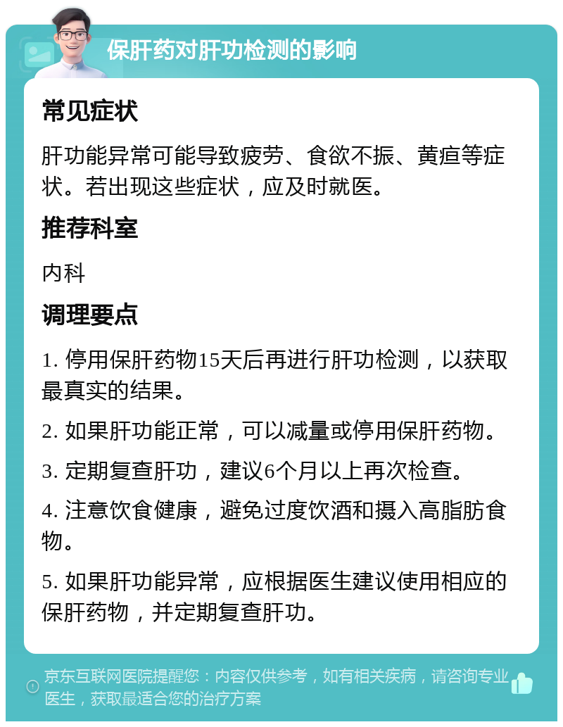 保肝药对肝功检测的影响 常见症状 肝功能异常可能导致疲劳、食欲不振、黄疸等症状。若出现这些症状，应及时就医。 推荐科室 内科 调理要点 1. 停用保肝药物15天后再进行肝功检测，以获取最真实的结果。 2. 如果肝功能正常，可以减量或停用保肝药物。 3. 定期复查肝功，建议6个月以上再次检查。 4. 注意饮食健康，避免过度饮酒和摄入高脂肪食物。 5. 如果肝功能异常，应根据医生建议使用相应的保肝药物，并定期复查肝功。