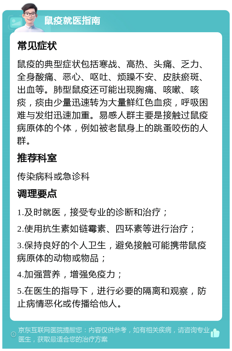 鼠疫就医指南 常见症状 鼠疫的典型症状包括寒战、高热、头痛、乏力、全身酸痛、恶心、呕吐、烦躁不安、皮肤瘀斑、出血等。肺型鼠疫还可能出现胸痛、咳嗽、咳痰，痰由少量迅速转为大量鲜红色血痰，呼吸困难与发绀迅速加重。易感人群主要是接触过鼠疫病原体的个体，例如被老鼠身上的跳蚤咬伤的人群。 推荐科室 传染病科或急诊科 调理要点 1.及时就医，接受专业的诊断和治疗； 2.使用抗生素如链霉素、四环素等进行治疗； 3.保持良好的个人卫生，避免接触可能携带鼠疫病原体的动物或物品； 4.加强营养，增强免疫力； 5.在医生的指导下，进行必要的隔离和观察，防止病情恶化或传播给他人。