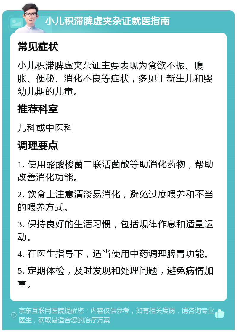 小儿积滞脾虚夹杂证就医指南 常见症状 小儿积滞脾虚夹杂证主要表现为食欲不振、腹胀、便秘、消化不良等症状，多见于新生儿和婴幼儿期的儿童。 推荐科室 儿科或中医科 调理要点 1. 使用酪酸梭菌二联活菌散等助消化药物，帮助改善消化功能。 2. 饮食上注意清淡易消化，避免过度喂养和不当的喂养方式。 3. 保持良好的生活习惯，包括规律作息和适量运动。 4. 在医生指导下，适当使用中药调理脾胃功能。 5. 定期体检，及时发现和处理问题，避免病情加重。