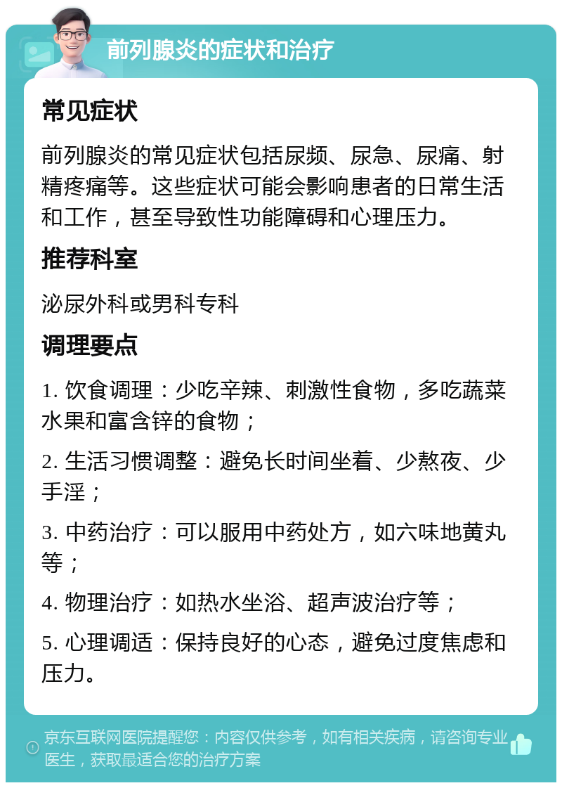 前列腺炎的症状和治疗 常见症状 前列腺炎的常见症状包括尿频、尿急、尿痛、射精疼痛等。这些症状可能会影响患者的日常生活和工作，甚至导致性功能障碍和心理压力。 推荐科室 泌尿外科或男科专科 调理要点 1. 饮食调理：少吃辛辣、刺激性食物，多吃蔬菜水果和富含锌的食物； 2. 生活习惯调整：避免长时间坐着、少熬夜、少手淫； 3. 中药治疗：可以服用中药处方，如六味地黄丸等； 4. 物理治疗：如热水坐浴、超声波治疗等； 5. 心理调适：保持良好的心态，避免过度焦虑和压力。