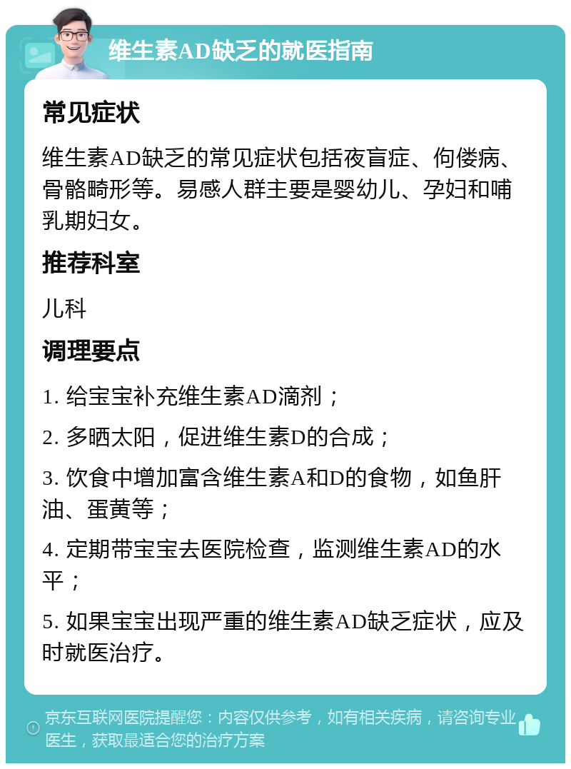 维生素AD缺乏的就医指南 常见症状 维生素AD缺乏的常见症状包括夜盲症、佝偻病、骨骼畸形等。易感人群主要是婴幼儿、孕妇和哺乳期妇女。 推荐科室 儿科 调理要点 1. 给宝宝补充维生素AD滴剂； 2. 多晒太阳，促进维生素D的合成； 3. 饮食中增加富含维生素A和D的食物，如鱼肝油、蛋黄等； 4. 定期带宝宝去医院检查，监测维生素AD的水平； 5. 如果宝宝出现严重的维生素AD缺乏症状，应及时就医治疗。