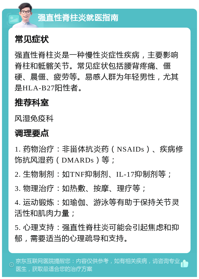 强直性脊柱炎就医指南 常见症状 强直性脊柱炎是一种慢性炎症性疾病，主要影响脊柱和骶髂关节。常见症状包括腰背疼痛、僵硬、晨僵、疲劳等。易感人群为年轻男性，尤其是HLA-B27阳性者。 推荐科室 风湿免疫科 调理要点 1. 药物治疗：非甾体抗炎药（NSAIDs）、疾病修饰抗风湿药（DMARDs）等； 2. 生物制剂：如TNF抑制剂、IL-17抑制剂等； 3. 物理治疗：如热敷、按摩、理疗等； 4. 运动锻炼：如瑜伽、游泳等有助于保持关节灵活性和肌肉力量； 5. 心理支持：强直性脊柱炎可能会引起焦虑和抑郁，需要适当的心理疏导和支持。