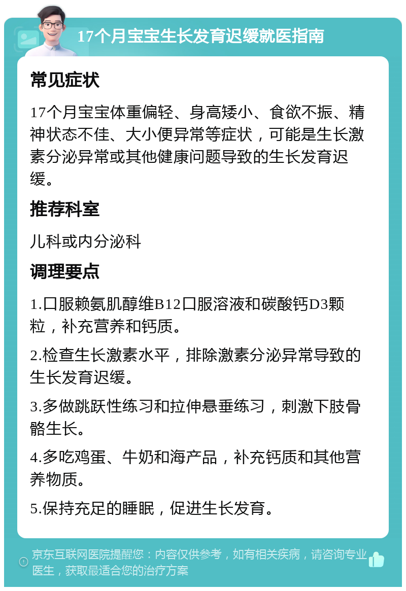 17个月宝宝生长发育迟缓就医指南 常见症状 17个月宝宝体重偏轻、身高矮小、食欲不振、精神状态不佳、大小便异常等症状，可能是生长激素分泌异常或其他健康问题导致的生长发育迟缓。 推荐科室 儿科或内分泌科 调理要点 1.口服赖氨肌醇维B12口服溶液和碳酸钙D3颗粒，补充营养和钙质。 2.检查生长激素水平，排除激素分泌异常导致的生长发育迟缓。 3.多做跳跃性练习和拉伸悬垂练习，刺激下肢骨骼生长。 4.多吃鸡蛋、牛奶和海产品，补充钙质和其他营养物质。 5.保持充足的睡眠，促进生长发育。