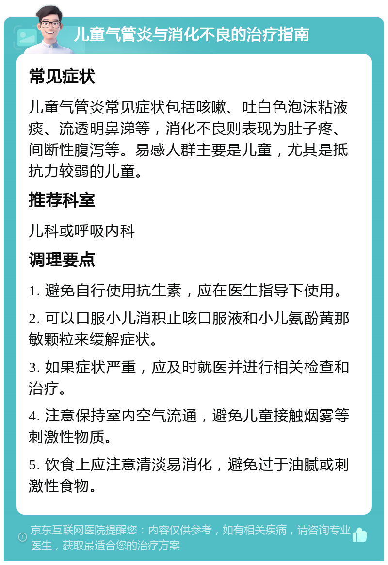 儿童气管炎与消化不良的治疗指南 常见症状 儿童气管炎常见症状包括咳嗽、吐白色泡沫粘液痰、流透明鼻涕等，消化不良则表现为肚子疼、间断性腹泻等。易感人群主要是儿童，尤其是抵抗力较弱的儿童。 推荐科室 儿科或呼吸内科 调理要点 1. 避免自行使用抗生素，应在医生指导下使用。 2. 可以口服小儿消积止咳口服液和小儿氨酚黄那敏颗粒来缓解症状。 3. 如果症状严重，应及时就医并进行相关检查和治疗。 4. 注意保持室内空气流通，避免儿童接触烟雾等刺激性物质。 5. 饮食上应注意清淡易消化，避免过于油腻或刺激性食物。