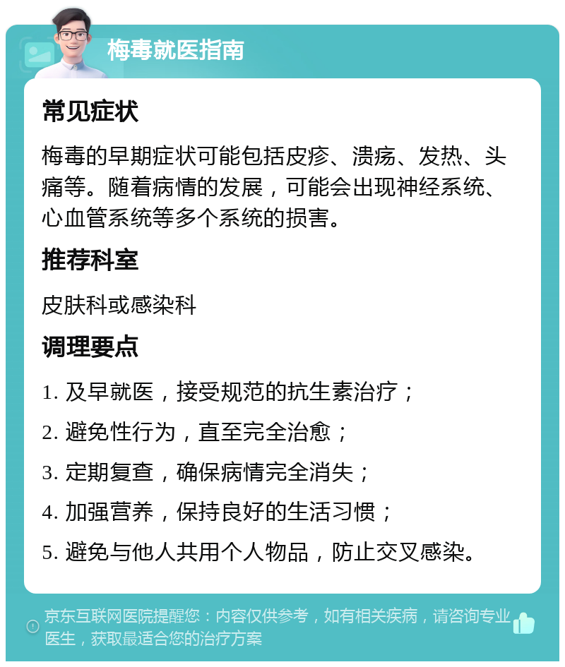 梅毒就医指南 常见症状 梅毒的早期症状可能包括皮疹、溃疡、发热、头痛等。随着病情的发展，可能会出现神经系统、心血管系统等多个系统的损害。 推荐科室 皮肤科或感染科 调理要点 1. 及早就医，接受规范的抗生素治疗； 2. 避免性行为，直至完全治愈； 3. 定期复查，确保病情完全消失； 4. 加强营养，保持良好的生活习惯； 5. 避免与他人共用个人物品，防止交叉感染。