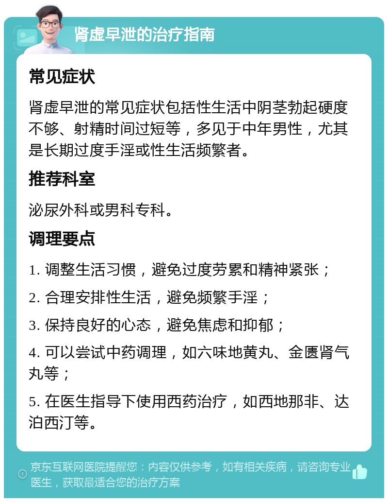 肾虚早泄的治疗指南 常见症状 肾虚早泄的常见症状包括性生活中阴茎勃起硬度不够、射精时间过短等，多见于中年男性，尤其是长期过度手淫或性生活频繁者。 推荐科室 泌尿外科或男科专科。 调理要点 1. 调整生活习惯，避免过度劳累和精神紧张； 2. 合理安排性生活，避免频繁手淫； 3. 保持良好的心态，避免焦虑和抑郁； 4. 可以尝试中药调理，如六味地黄丸、金匮肾气丸等； 5. 在医生指导下使用西药治疗，如西地那非、达泊西汀等。