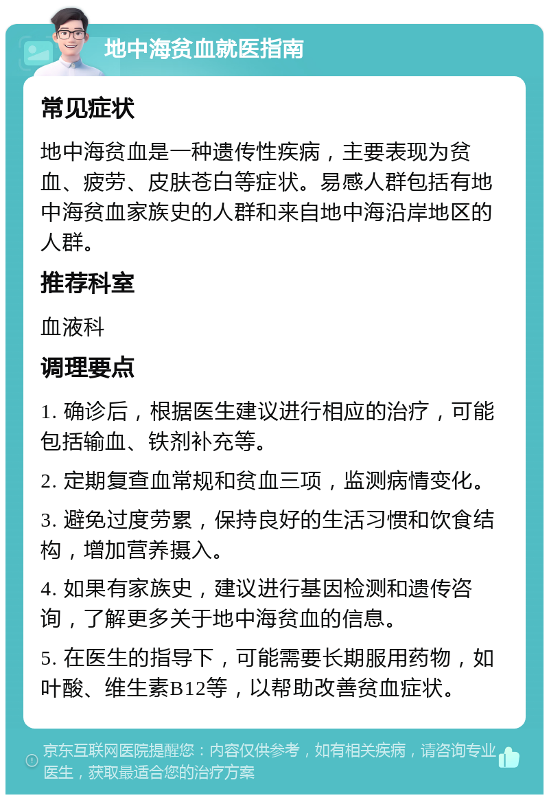 地中海贫血就医指南 常见症状 地中海贫血是一种遗传性疾病，主要表现为贫血、疲劳、皮肤苍白等症状。易感人群包括有地中海贫血家族史的人群和来自地中海沿岸地区的人群。 推荐科室 血液科 调理要点 1. 确诊后，根据医生建议进行相应的治疗，可能包括输血、铁剂补充等。 2. 定期复查血常规和贫血三项，监测病情变化。 3. 避免过度劳累，保持良好的生活习惯和饮食结构，增加营养摄入。 4. 如果有家族史，建议进行基因检测和遗传咨询，了解更多关于地中海贫血的信息。 5. 在医生的指导下，可能需要长期服用药物，如叶酸、维生素B12等，以帮助改善贫血症状。