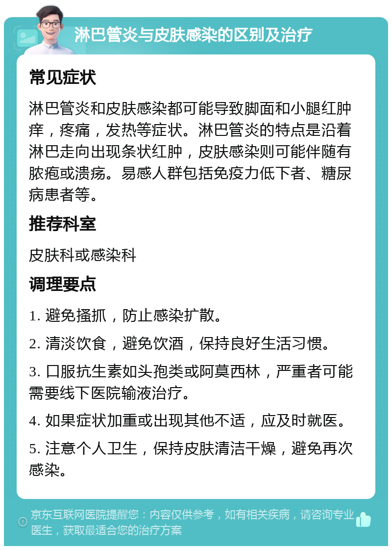 淋巴管炎与皮肤感染的区别及治疗 常见症状 淋巴管炎和皮肤感染都可能导致脚面和小腿红肿痒，疼痛，发热等症状。淋巴管炎的特点是沿着淋巴走向出现条状红肿，皮肤感染则可能伴随有脓疱或溃疡。易感人群包括免疫力低下者、糖尿病患者等。 推荐科室 皮肤科或感染科 调理要点 1. 避免搔抓，防止感染扩散。 2. 清淡饮食，避免饮酒，保持良好生活习惯。 3. 口服抗生素如头孢类或阿莫西林，严重者可能需要线下医院输液治疗。 4. 如果症状加重或出现其他不适，应及时就医。 5. 注意个人卫生，保持皮肤清洁干燥，避免再次感染。