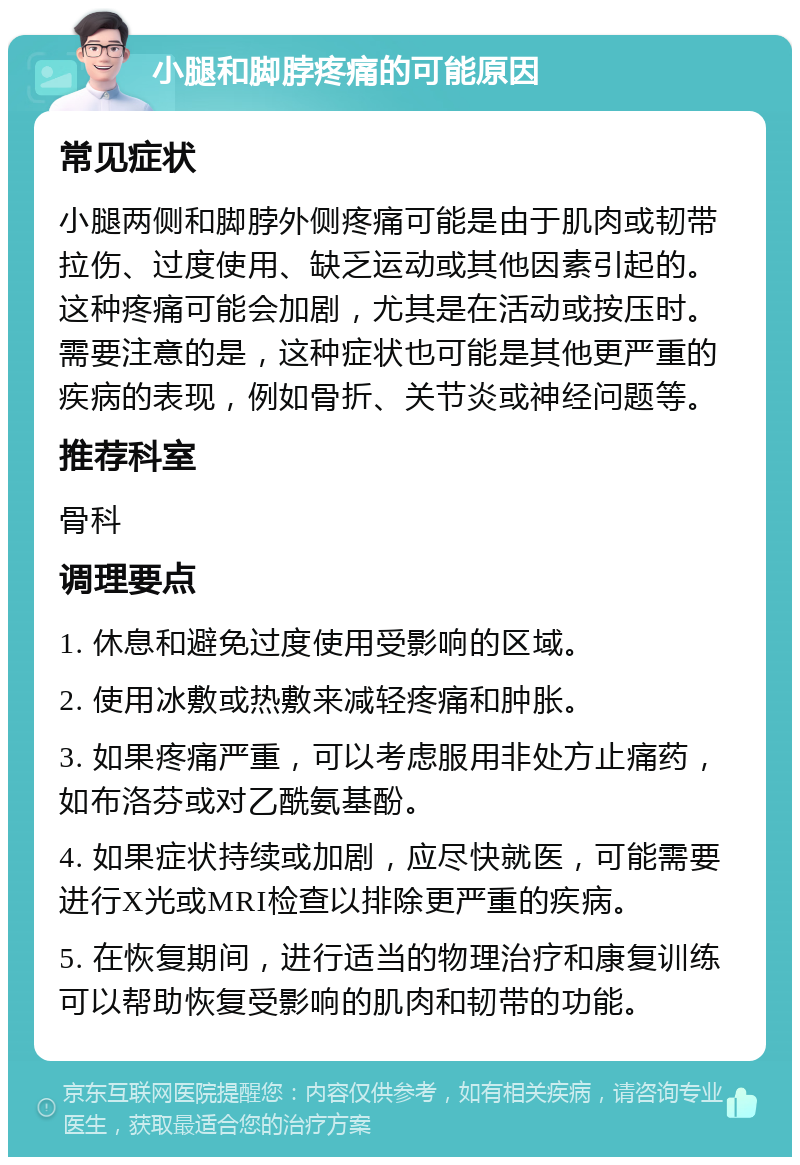 小腿和脚脖疼痛的可能原因 常见症状 小腿两侧和脚脖外侧疼痛可能是由于肌肉或韧带拉伤、过度使用、缺乏运动或其他因素引起的。这种疼痛可能会加剧，尤其是在活动或按压时。需要注意的是，这种症状也可能是其他更严重的疾病的表现，例如骨折、关节炎或神经问题等。 推荐科室 骨科 调理要点 1. 休息和避免过度使用受影响的区域。 2. 使用冰敷或热敷来减轻疼痛和肿胀。 3. 如果疼痛严重，可以考虑服用非处方止痛药，如布洛芬或对乙酰氨基酚。 4. 如果症状持续或加剧，应尽快就医，可能需要进行X光或MRI检查以排除更严重的疾病。 5. 在恢复期间，进行适当的物理治疗和康复训练可以帮助恢复受影响的肌肉和韧带的功能。