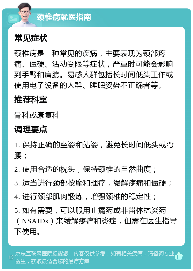 颈椎病就医指南 常见症状 颈椎病是一种常见的疾病，主要表现为颈部疼痛、僵硬、活动受限等症状，严重时可能会影响到手臂和肩膀。易感人群包括长时间低头工作或使用电子设备的人群、睡眠姿势不正确者等。 推荐科室 骨科或康复科 调理要点 1. 保持正确的坐姿和站姿，避免长时间低头或弯腰； 2. 使用合适的枕头，保持颈椎的自然曲度； 3. 适当进行颈部按摩和理疗，缓解疼痛和僵硬； 4. 进行颈部肌肉锻炼，增强颈椎的稳定性； 5. 如有需要，可以服用止痛药或非甾体抗炎药（NSAIDs）来缓解疼痛和炎症，但需在医生指导下使用。