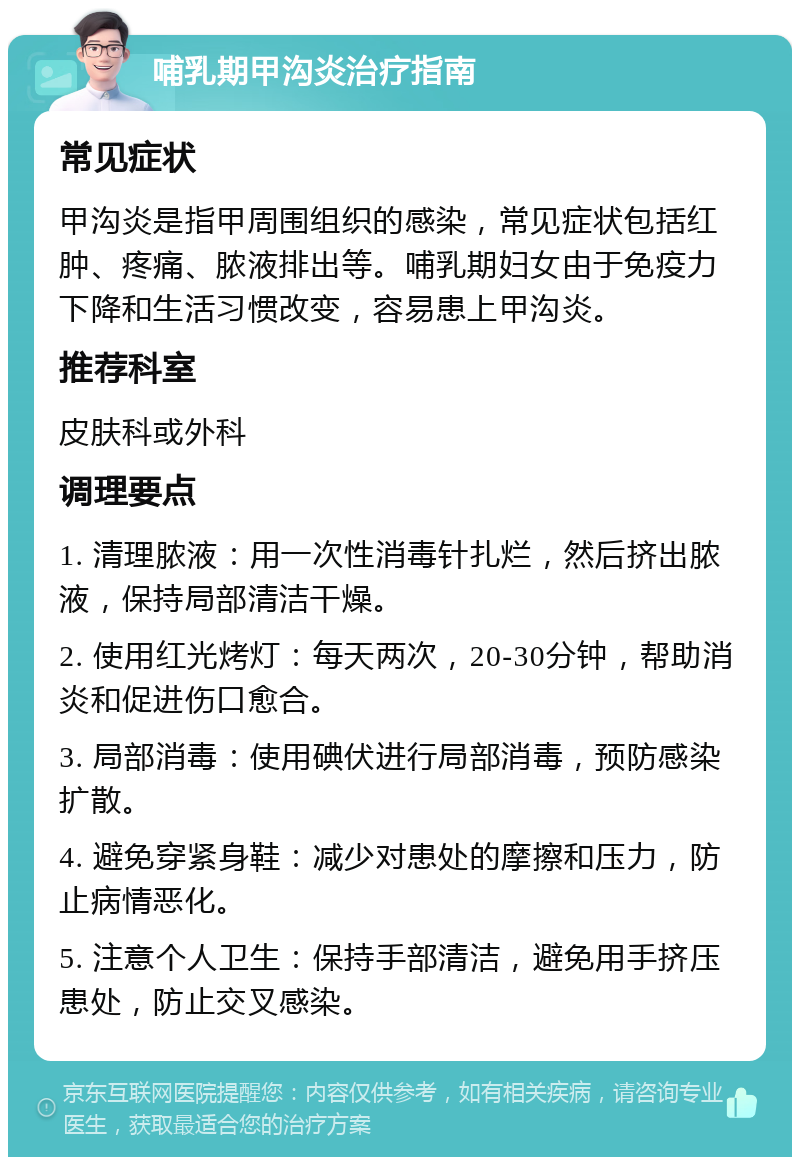 哺乳期甲沟炎治疗指南 常见症状 甲沟炎是指甲周围组织的感染，常见症状包括红肿、疼痛、脓液排出等。哺乳期妇女由于免疫力下降和生活习惯改变，容易患上甲沟炎。 推荐科室 皮肤科或外科 调理要点 1. 清理脓液：用一次性消毒针扎烂，然后挤出脓液，保持局部清洁干燥。 2. 使用红光烤灯：每天两次，20-30分钟，帮助消炎和促进伤口愈合。 3. 局部消毒：使用碘伏进行局部消毒，预防感染扩散。 4. 避免穿紧身鞋：减少对患处的摩擦和压力，防止病情恶化。 5. 注意个人卫生：保持手部清洁，避免用手挤压患处，防止交叉感染。