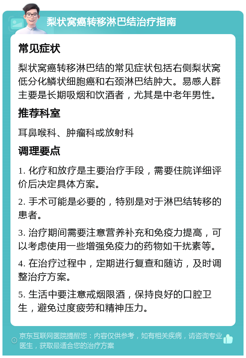 梨状窝癌转移淋巴结治疗指南 常见症状 梨状窝癌转移淋巴结的常见症状包括右侧梨状窝低分化鳞状细胞癌和右颈淋巴结肿大。易感人群主要是长期吸烟和饮酒者，尤其是中老年男性。 推荐科室 耳鼻喉科、肿瘤科或放射科 调理要点 1. 化疗和放疗是主要治疗手段，需要住院详细评价后决定具体方案。 2. 手术可能是必要的，特别是对于淋巴结转移的患者。 3. 治疗期间需要注意营养补充和免疫力提高，可以考虑使用一些增强免疫力的药物如干扰素等。 4. 在治疗过程中，定期进行复查和随访，及时调整治疗方案。 5. 生活中要注意戒烟限酒，保持良好的口腔卫生，避免过度疲劳和精神压力。