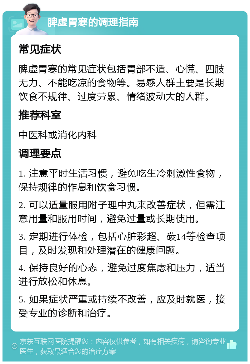 脾虚胃寒的调理指南 常见症状 脾虚胃寒的常见症状包括胃部不适、心慌、四肢无力、不能吃凉的食物等。易感人群主要是长期饮食不规律、过度劳累、情绪波动大的人群。 推荐科室 中医科或消化内科 调理要点 1. 注意平时生活习惯，避免吃生冷刺激性食物，保持规律的作息和饮食习惯。 2. 可以适量服用附子理中丸来改善症状，但需注意用量和服用时间，避免过量或长期使用。 3. 定期进行体检，包括心脏彩超、碳14等检查项目，及时发现和处理潜在的健康问题。 4. 保持良好的心态，避免过度焦虑和压力，适当进行放松和休息。 5. 如果症状严重或持续不改善，应及时就医，接受专业的诊断和治疗。