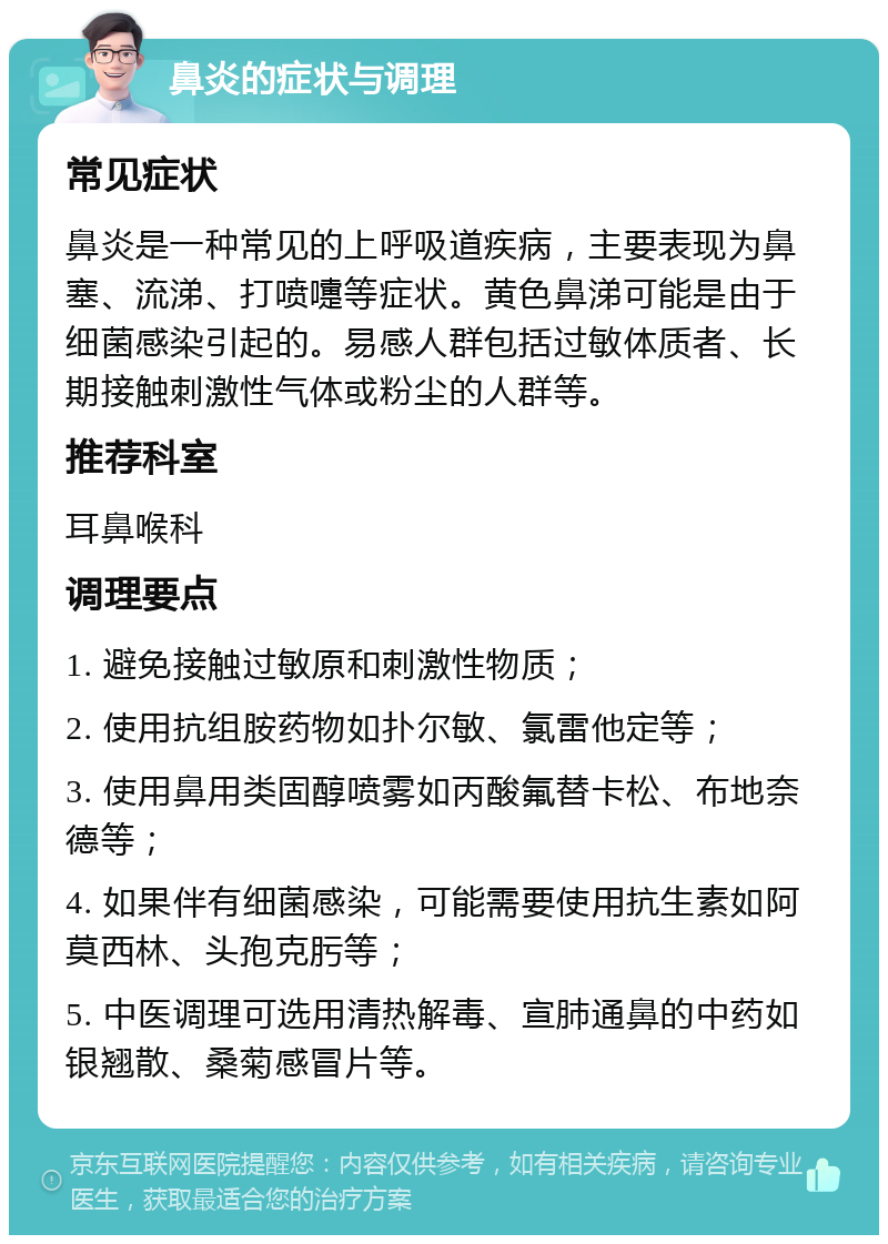 鼻炎的症状与调理 常见症状 鼻炎是一种常见的上呼吸道疾病，主要表现为鼻塞、流涕、打喷嚏等症状。黄色鼻涕可能是由于细菌感染引起的。易感人群包括过敏体质者、长期接触刺激性气体或粉尘的人群等。 推荐科室 耳鼻喉科 调理要点 1. 避免接触过敏原和刺激性物质； 2. 使用抗组胺药物如扑尔敏、氯雷他定等； 3. 使用鼻用类固醇喷雾如丙酸氟替卡松、布地奈德等； 4. 如果伴有细菌感染，可能需要使用抗生素如阿莫西林、头孢克肟等； 5. 中医调理可选用清热解毒、宣肺通鼻的中药如银翘散、桑菊感冒片等。