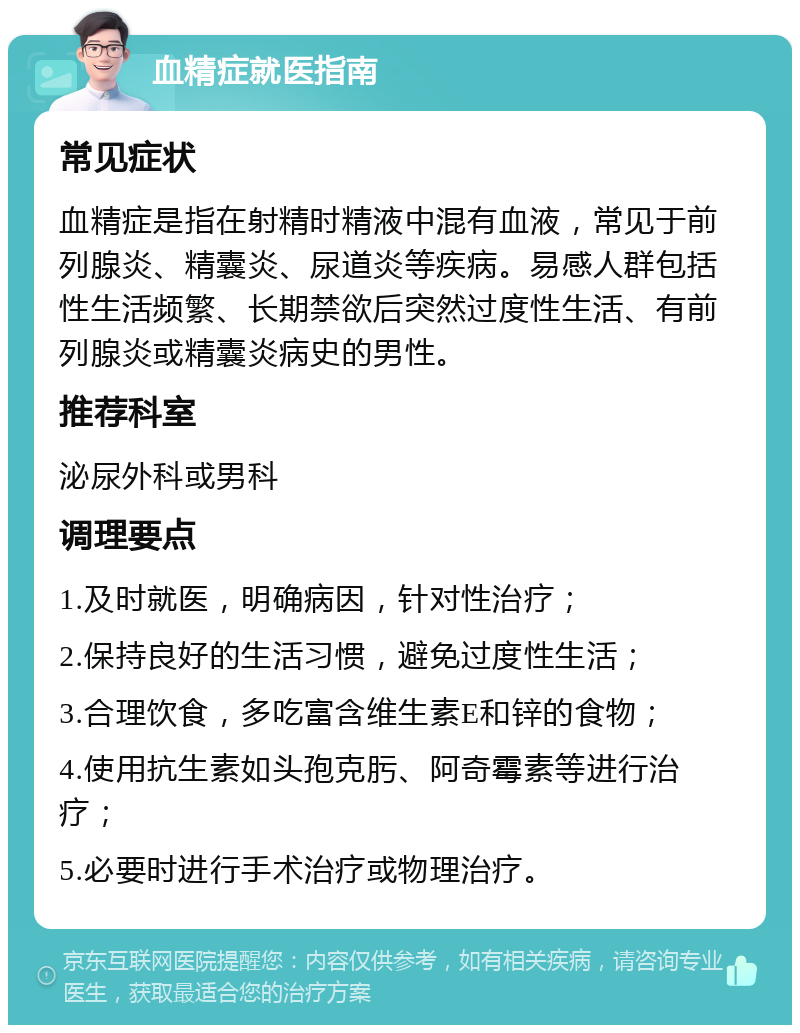 血精症就医指南 常见症状 血精症是指在射精时精液中混有血液，常见于前列腺炎、精囊炎、尿道炎等疾病。易感人群包括性生活频繁、长期禁欲后突然过度性生活、有前列腺炎或精囊炎病史的男性。 推荐科室 泌尿外科或男科 调理要点 1.及时就医，明确病因，针对性治疗； 2.保持良好的生活习惯，避免过度性生活； 3.合理饮食，多吃富含维生素E和锌的食物； 4.使用抗生素如头孢克肟、阿奇霉素等进行治疗； 5.必要时进行手术治疗或物理治疗。