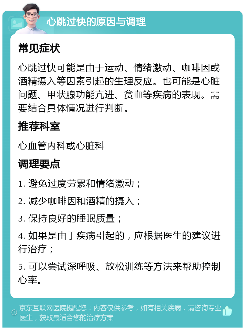 心跳过快的原因与调理 常见症状 心跳过快可能是由于运动、情绪激动、咖啡因或酒精摄入等因素引起的生理反应。也可能是心脏问题、甲状腺功能亢进、贫血等疾病的表现。需要结合具体情况进行判断。 推荐科室 心血管内科或心脏科 调理要点 1. 避免过度劳累和情绪激动； 2. 减少咖啡因和酒精的摄入； 3. 保持良好的睡眠质量； 4. 如果是由于疾病引起的，应根据医生的建议进行治疗； 5. 可以尝试深呼吸、放松训练等方法来帮助控制心率。