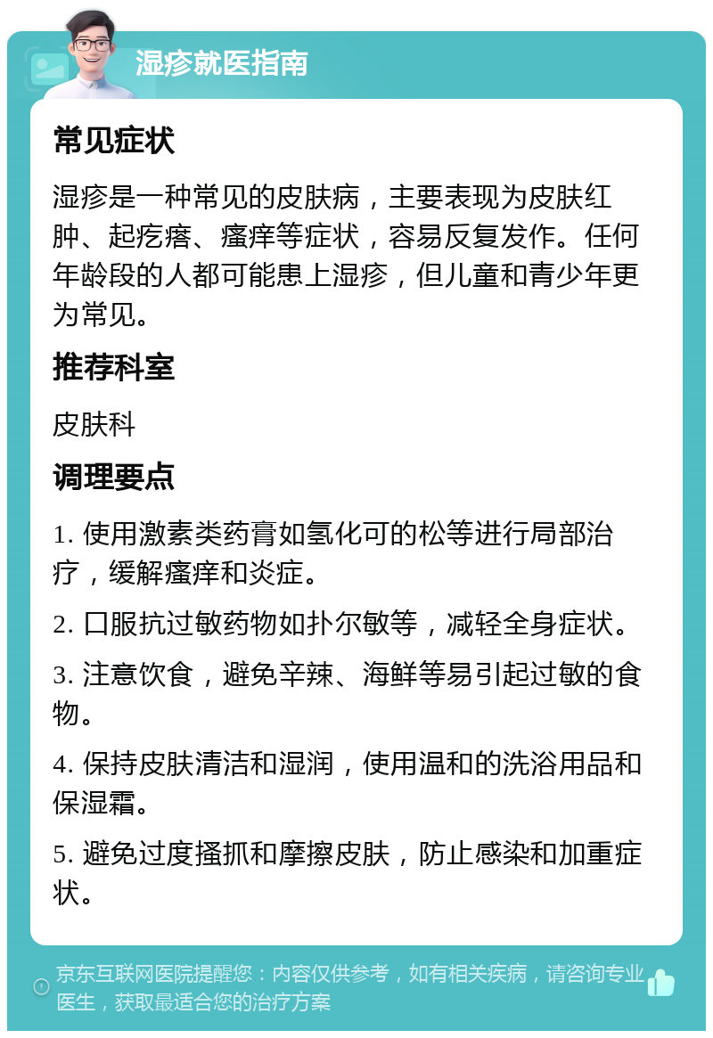 湿疹就医指南 常见症状 湿疹是一种常见的皮肤病，主要表现为皮肤红肿、起疙瘩、瘙痒等症状，容易反复发作。任何年龄段的人都可能患上湿疹，但儿童和青少年更为常见。 推荐科室 皮肤科 调理要点 1. 使用激素类药膏如氢化可的松等进行局部治疗，缓解瘙痒和炎症。 2. 口服抗过敏药物如扑尔敏等，减轻全身症状。 3. 注意饮食，避免辛辣、海鲜等易引起过敏的食物。 4. 保持皮肤清洁和湿润，使用温和的洗浴用品和保湿霜。 5. 避免过度搔抓和摩擦皮肤，防止感染和加重症状。