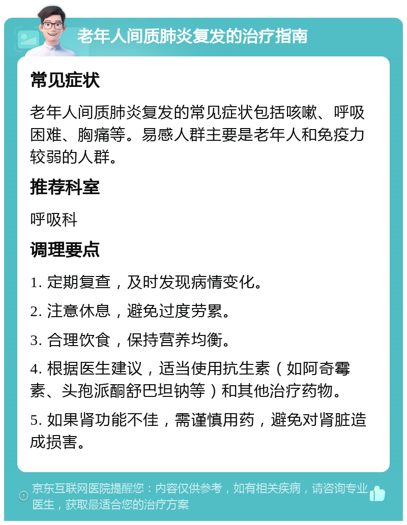 老年人间质肺炎复发的治疗指南 常见症状 老年人间质肺炎复发的常见症状包括咳嗽、呼吸困难、胸痛等。易感人群主要是老年人和免疫力较弱的人群。 推荐科室 呼吸科 调理要点 1. 定期复查，及时发现病情变化。 2. 注意休息，避免过度劳累。 3. 合理饮食，保持营养均衡。 4. 根据医生建议，适当使用抗生素（如阿奇霉素、头孢派酮舒巴坦钠等）和其他治疗药物。 5. 如果肾功能不佳，需谨慎用药，避免对肾脏造成损害。