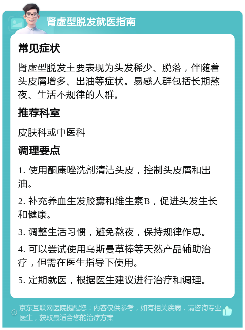 肾虚型脱发就医指南 常见症状 肾虚型脱发主要表现为头发稀少、脱落，伴随着头皮屑增多、出油等症状。易感人群包括长期熬夜、生活不规律的人群。 推荐科室 皮肤科或中医科 调理要点 1. 使用酮康唑洗剂清洁头皮，控制头皮屑和出油。 2. 补充养血生发胶囊和维生素B，促进头发生长和健康。 3. 调整生活习惯，避免熬夜，保持规律作息。 4. 可以尝试使用乌斯曼草棒等天然产品辅助治疗，但需在医生指导下使用。 5. 定期就医，根据医生建议进行治疗和调理。