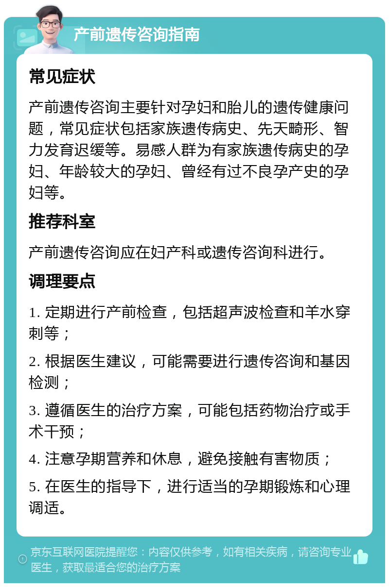 产前遗传咨询指南 常见症状 产前遗传咨询主要针对孕妇和胎儿的遗传健康问题，常见症状包括家族遗传病史、先天畸形、智力发育迟缓等。易感人群为有家族遗传病史的孕妇、年龄较大的孕妇、曾经有过不良孕产史的孕妇等。 推荐科室 产前遗传咨询应在妇产科或遗传咨询科进行。 调理要点 1. 定期进行产前检查，包括超声波检查和羊水穿刺等； 2. 根据医生建议，可能需要进行遗传咨询和基因检测； 3. 遵循医生的治疗方案，可能包括药物治疗或手术干预； 4. 注意孕期营养和休息，避免接触有害物质； 5. 在医生的指导下，进行适当的孕期锻炼和心理调适。