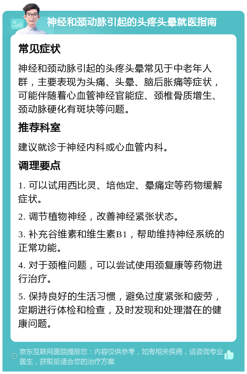 神经和颈动脉引起的头疼头晕就医指南 常见症状 神经和颈动脉引起的头疼头晕常见于中老年人群，主要表现为头痛、头晕、脑后胀痛等症状，可能伴随着心血管神经官能症、颈椎骨质增生、颈动脉硬化有斑块等问题。 推荐科室 建议就诊于神经内科或心血管内科。 调理要点 1. 可以试用西比灵、培他定、晕痛定等药物缓解症状。 2. 调节植物神经，改善神经紧张状态。 3. 补充谷维素和维生素B1，帮助维持神经系统的正常功能。 4. 对于颈椎问题，可以尝试使用颈复康等药物进行治疗。 5. 保持良好的生活习惯，避免过度紧张和疲劳，定期进行体检和检查，及时发现和处理潜在的健康问题。