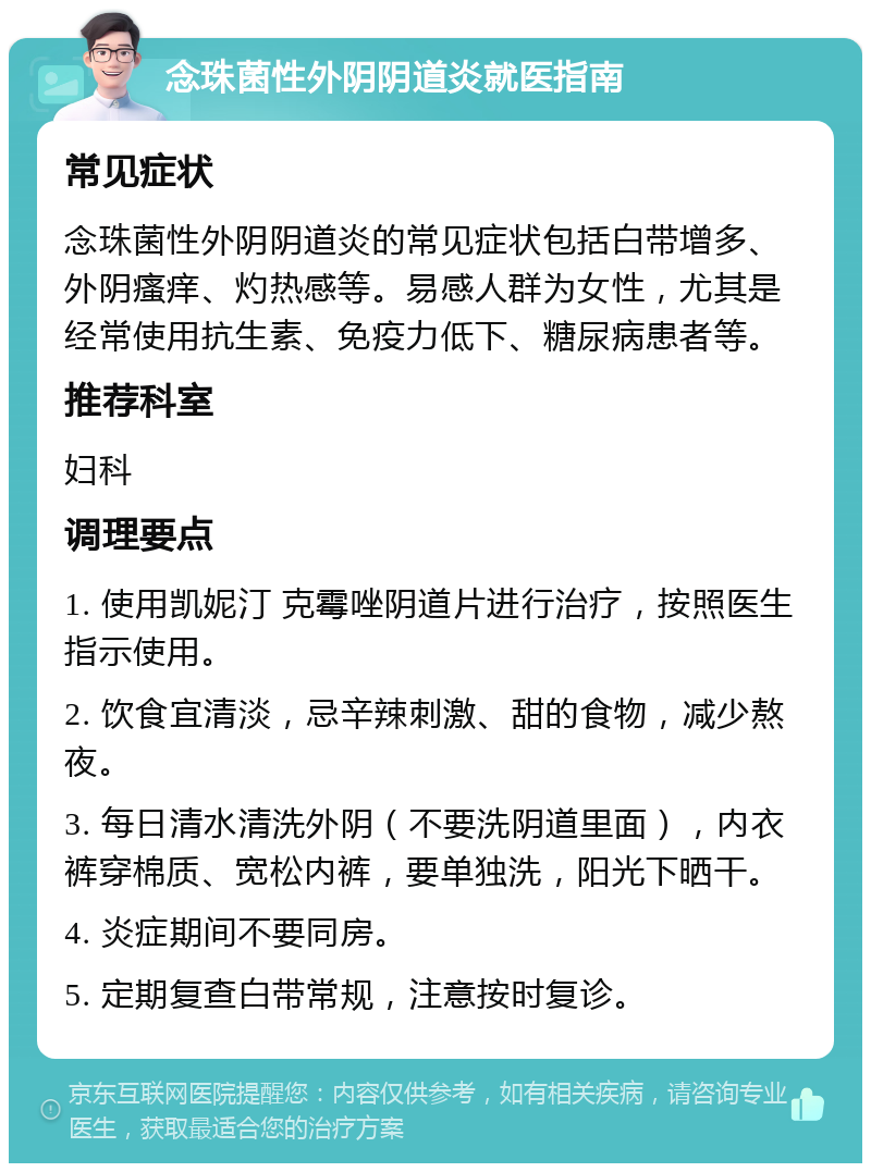 念珠菌性外阴阴道炎就医指南 常见症状 念珠菌性外阴阴道炎的常见症状包括白带增多、外阴瘙痒、灼热感等。易感人群为女性，尤其是经常使用抗生素、免疫力低下、糖尿病患者等。 推荐科室 妇科 调理要点 1. 使用凯妮汀 克霉唑阴道片进行治疗，按照医生指示使用。 2. 饮食宜清淡，忌辛辣刺激、甜的食物，减少熬夜。 3. 每日清水清洗外阴（不要洗阴道里面），内衣裤穿棉质、宽松内裤，要单独洗，阳光下晒干。 4. 炎症期间不要同房。 5. 定期复查白带常规，注意按时复诊。