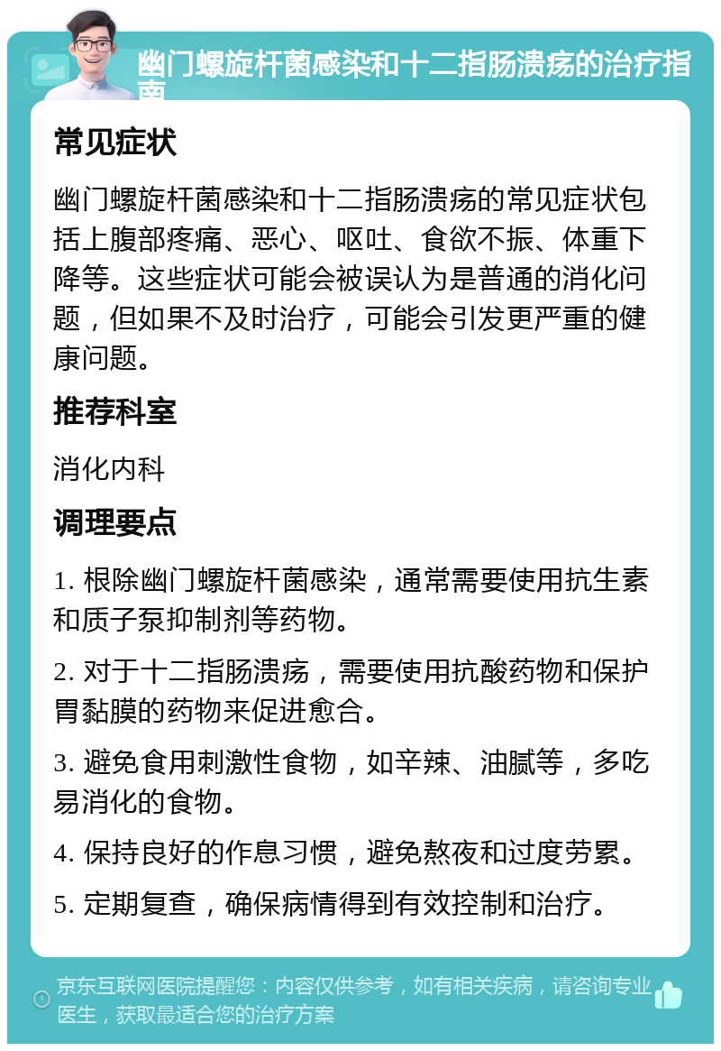 幽门螺旋杆菌感染和十二指肠溃疡的治疗指南 常见症状 幽门螺旋杆菌感染和十二指肠溃疡的常见症状包括上腹部疼痛、恶心、呕吐、食欲不振、体重下降等。这些症状可能会被误认为是普通的消化问题，但如果不及时治疗，可能会引发更严重的健康问题。 推荐科室 消化内科 调理要点 1. 根除幽门螺旋杆菌感染，通常需要使用抗生素和质子泵抑制剂等药物。 2. 对于十二指肠溃疡，需要使用抗酸药物和保护胃黏膜的药物来促进愈合。 3. 避免食用刺激性食物，如辛辣、油腻等，多吃易消化的食物。 4. 保持良好的作息习惯，避免熬夜和过度劳累。 5. 定期复查，确保病情得到有效控制和治疗。