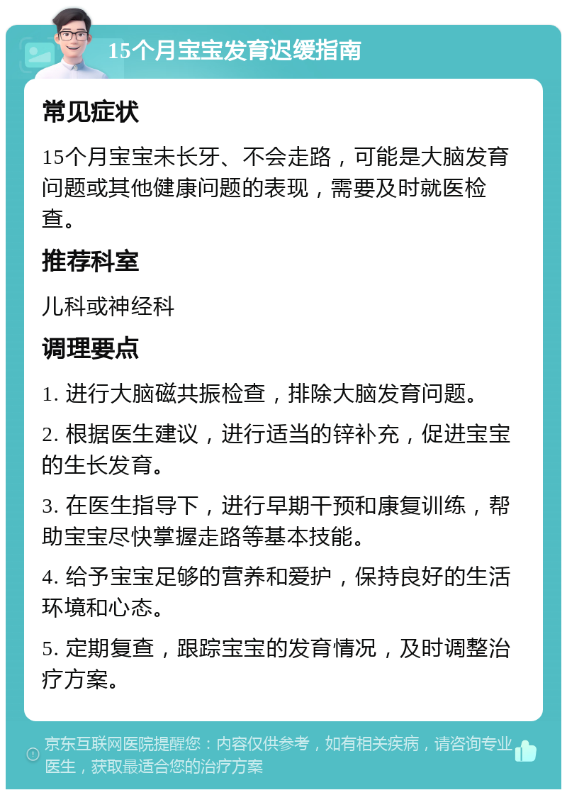 15个月宝宝发育迟缓指南 常见症状 15个月宝宝未长牙、不会走路，可能是大脑发育问题或其他健康问题的表现，需要及时就医检查。 推荐科室 儿科或神经科 调理要点 1. 进行大脑磁共振检查，排除大脑发育问题。 2. 根据医生建议，进行适当的锌补充，促进宝宝的生长发育。 3. 在医生指导下，进行早期干预和康复训练，帮助宝宝尽快掌握走路等基本技能。 4. 给予宝宝足够的营养和爱护，保持良好的生活环境和心态。 5. 定期复查，跟踪宝宝的发育情况，及时调整治疗方案。