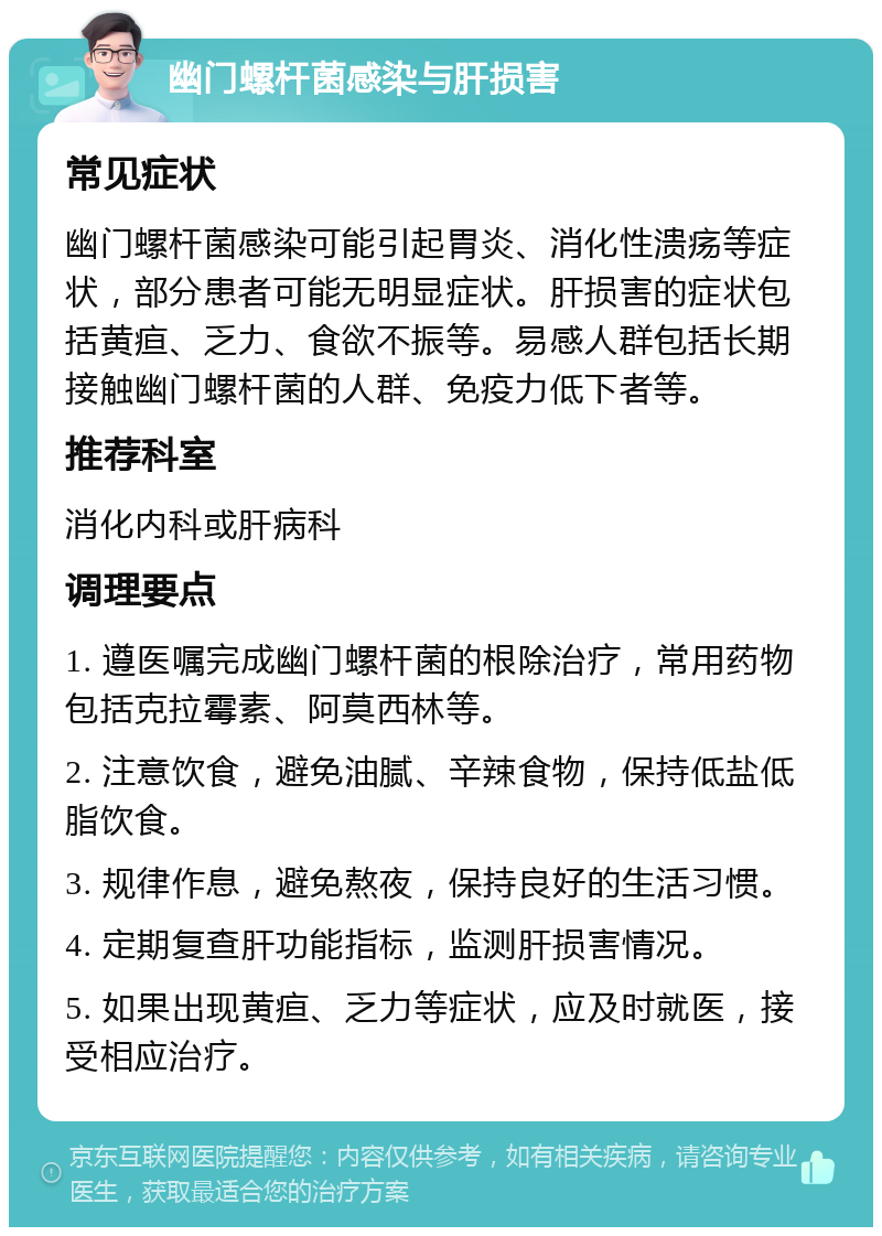 幽门螺杆菌感染与肝损害 常见症状 幽门螺杆菌感染可能引起胃炎、消化性溃疡等症状，部分患者可能无明显症状。肝损害的症状包括黄疸、乏力、食欲不振等。易感人群包括长期接触幽门螺杆菌的人群、免疫力低下者等。 推荐科室 消化内科或肝病科 调理要点 1. 遵医嘱完成幽门螺杆菌的根除治疗，常用药物包括克拉霉素、阿莫西林等。 2. 注意饮食，避免油腻、辛辣食物，保持低盐低脂饮食。 3. 规律作息，避免熬夜，保持良好的生活习惯。 4. 定期复查肝功能指标，监测肝损害情况。 5. 如果出现黄疸、乏力等症状，应及时就医，接受相应治疗。