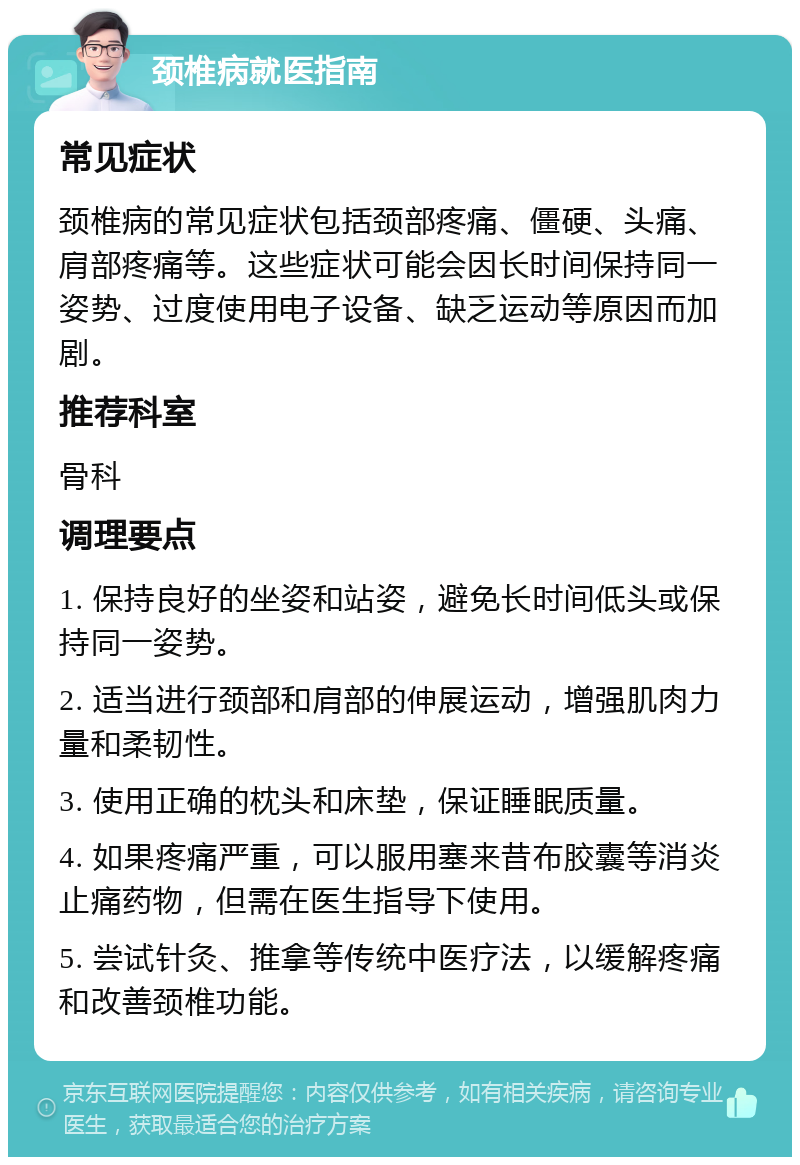 颈椎病就医指南 常见症状 颈椎病的常见症状包括颈部疼痛、僵硬、头痛、肩部疼痛等。这些症状可能会因长时间保持同一姿势、过度使用电子设备、缺乏运动等原因而加剧。 推荐科室 骨科 调理要点 1. 保持良好的坐姿和站姿，避免长时间低头或保持同一姿势。 2. 适当进行颈部和肩部的伸展运动，增强肌肉力量和柔韧性。 3. 使用正确的枕头和床垫，保证睡眠质量。 4. 如果疼痛严重，可以服用塞来昔布胶囊等消炎止痛药物，但需在医生指导下使用。 5. 尝试针灸、推拿等传统中医疗法，以缓解疼痛和改善颈椎功能。