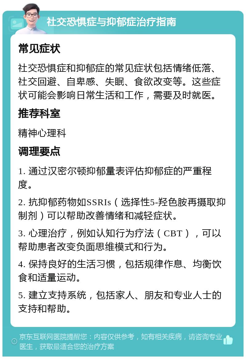 社交恐惧症与抑郁症治疗指南 常见症状 社交恐惧症和抑郁症的常见症状包括情绪低落、社交回避、自卑感、失眠、食欲改变等。这些症状可能会影响日常生活和工作，需要及时就医。 推荐科室 精神心理科 调理要点 1. 通过汉密尔顿抑郁量表评估抑郁症的严重程度。 2. 抗抑郁药物如SSRIs（选择性5-羟色胺再摄取抑制剂）可以帮助改善情绪和减轻症状。 3. 心理治疗，例如认知行为疗法（CBT），可以帮助患者改变负面思维模式和行为。 4. 保持良好的生活习惯，包括规律作息、均衡饮食和适量运动。 5. 建立支持系统，包括家人、朋友和专业人士的支持和帮助。