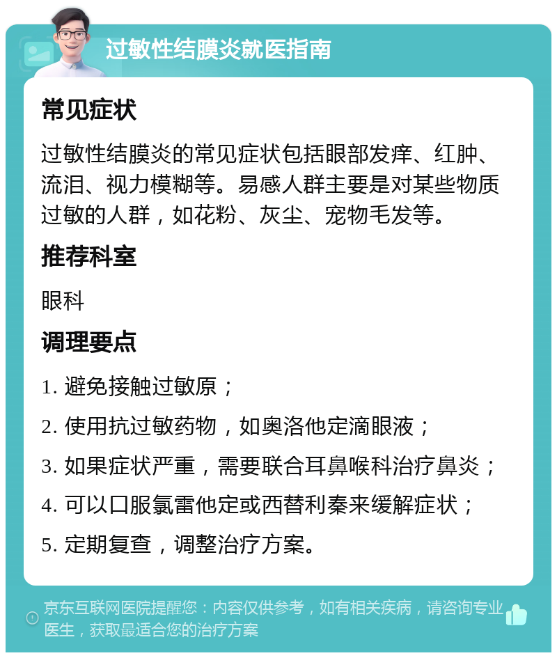 过敏性结膜炎就医指南 常见症状 过敏性结膜炎的常见症状包括眼部发痒、红肿、流泪、视力模糊等。易感人群主要是对某些物质过敏的人群，如花粉、灰尘、宠物毛发等。 推荐科室 眼科 调理要点 1. 避免接触过敏原； 2. 使用抗过敏药物，如奥洛他定滴眼液； 3. 如果症状严重，需要联合耳鼻喉科治疗鼻炎； 4. 可以口服氯雷他定或西替利秦来缓解症状； 5. 定期复查，调整治疗方案。