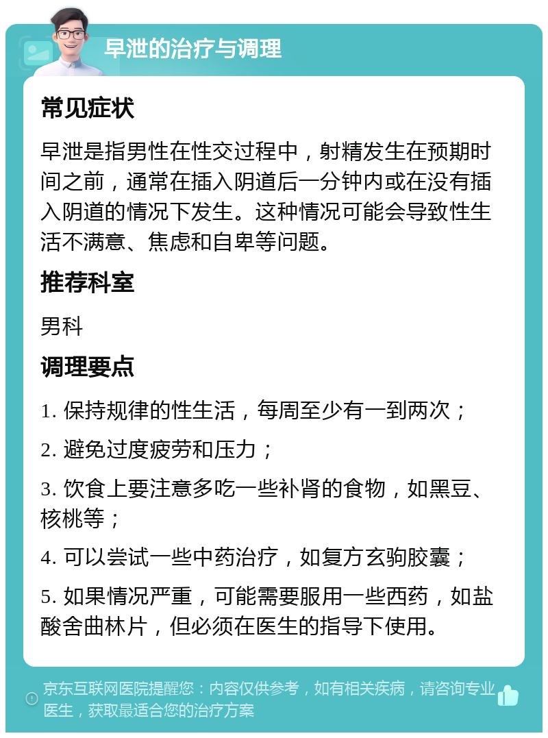 早泄的治疗与调理 常见症状 早泄是指男性在性交过程中，射精发生在预期时间之前，通常在插入阴道后一分钟内或在没有插入阴道的情况下发生。这种情况可能会导致性生活不满意、焦虑和自卑等问题。 推荐科室 男科 调理要点 1. 保持规律的性生活，每周至少有一到两次； 2. 避免过度疲劳和压力； 3. 饮食上要注意多吃一些补肾的食物，如黑豆、核桃等； 4. 可以尝试一些中药治疗，如复方玄驹胶囊； 5. 如果情况严重，可能需要服用一些西药，如盐酸舍曲林片，但必须在医生的指导下使用。